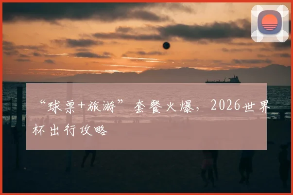 “球票+旅游”套餐火爆,2026世界杯出行攻略