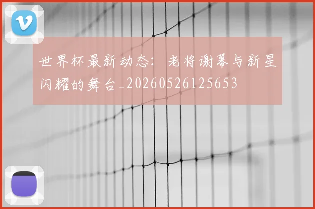 世界杯最新动态：老将谢幕与新星闪耀的舞台_20260526125653