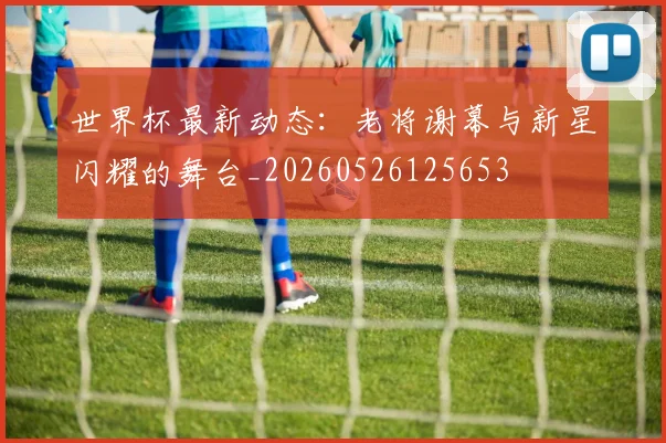 世界杯最新动态:老将谢幕与新星闪耀的舞台_20260526125653